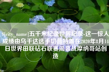 巴音郭楞蒙古五千米纪录世界纪录-这一惊人成绩由乌干达选手切普特盖在2020年8月14日世界田联钻石联赛揭幕战摩纳哥站创造