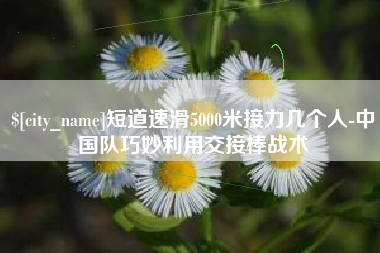巴音郭楞蒙古短道速滑5000米接力几个人-中国队巧妙利用交接棒战术