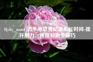 巴音郭楞蒙古五千米世界纪录多长时间-提升耐力、速度和跑步技巧