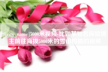 巴音郭楞蒙古5000米视频-比如某知名探险博主前往海拔5000米的雪山拍摄的视频
