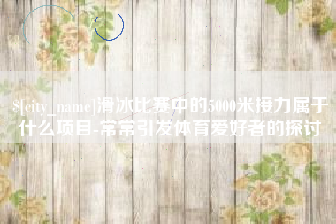 巴音郭楞蒙古滑冰比赛中的5000米接力属于什么项目-常常引发体育爱好者的探讨