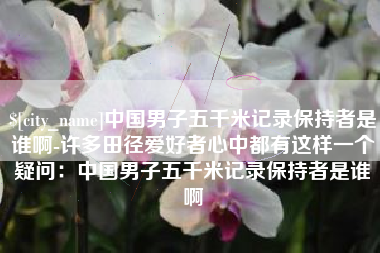 巴音郭楞蒙古中国男子五千米记录保持者是谁啊-许多田径爱好者心中都有这样一个疑问：中国男子五千米记录保持者是谁啊