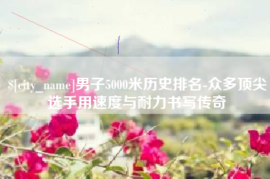巴音郭楞蒙古男子5000米历史排名-众多顶尖选手用速度与耐力书写传奇